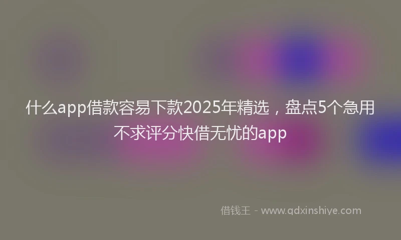 什么app借款容易下款2025年精选，盘点5个急用不求评分快借无忧的app