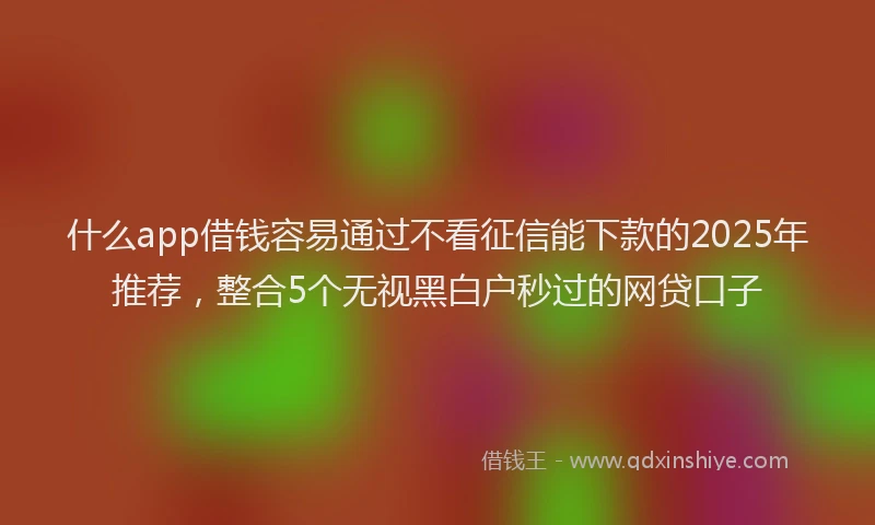 什么app借钱容易通过不看征信能下款的2025年推荐，整合5个无视黑白户秒过的网贷口子
