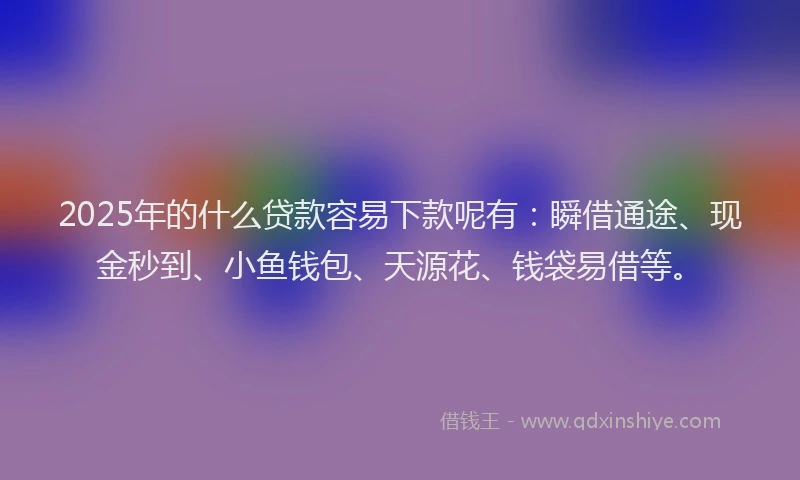 2025年的什么贷款容易下款呢有：瞬借通途、现金秒到、小鱼钱包、天源花、钱袋易借等。