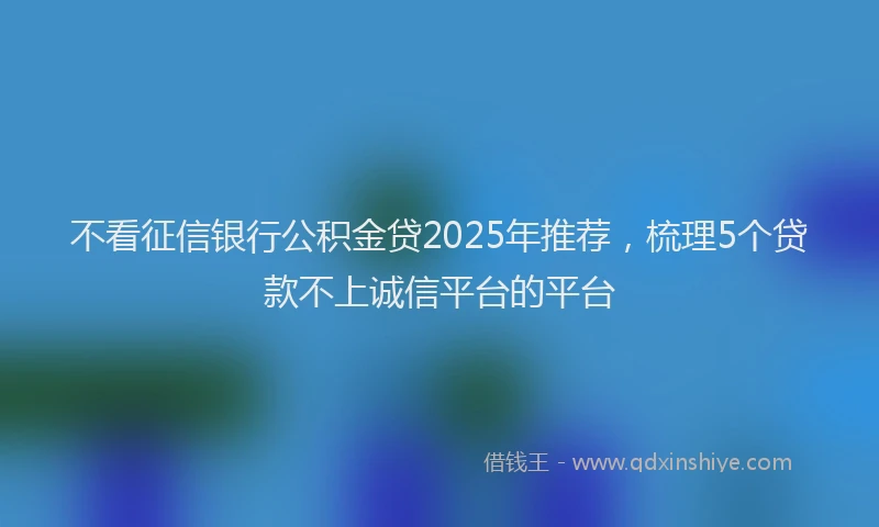 不看征信银行公积金贷2025年推荐，梳理5个贷款不上诚信平台的平台