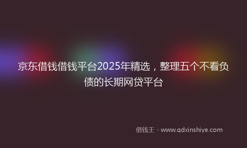 京东借钱借钱平台2025年精选，整理五个不看负债的长期网贷平台