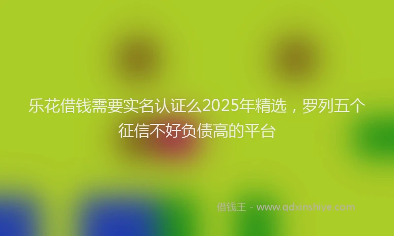 乐花借钱需要实名认证么2025年精选，罗列五个征信不好负债高的平台