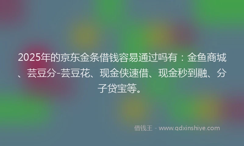 2025年的京东金条借钱容易通过吗有：金鱼商城、芸豆分-芸豆花、现金侠速借、现金秒到融、分子贷宝等。