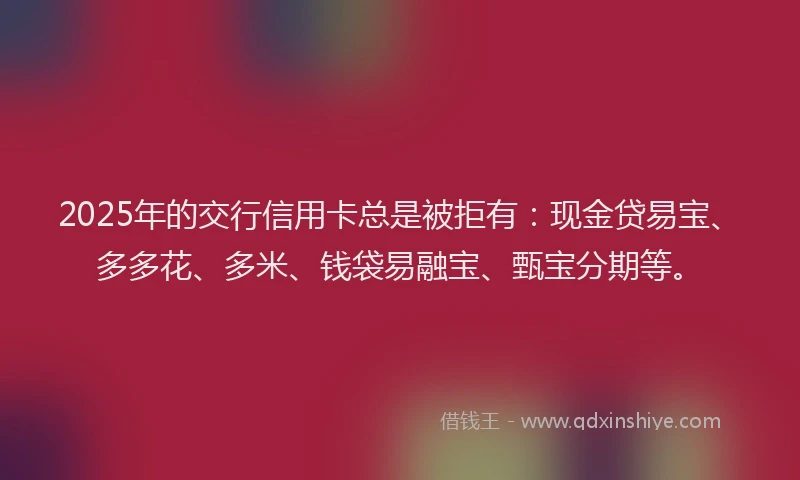 2025年的交行信用卡总是被拒有：现金贷易宝、多多花、多米、钱袋易融宝、甄宝分期等。