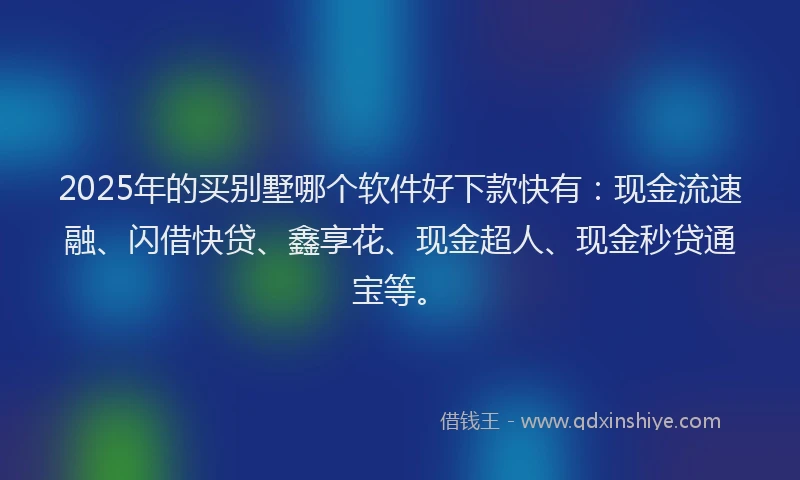 2025年的买别墅哪个软件好下款快有：现金流速融、闪借快贷、鑫享花、现金超人、现金秒贷通宝等。
