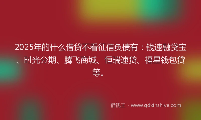 2025年的什么借贷不看征信负债有：钱速融贷宝、时光分期、腾飞商城、恒瑞速贷、福星钱包贷等。
