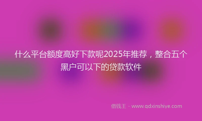 什么平台额度高好下款呢2025年推荐，整合五个黑户可以下的贷款软件
