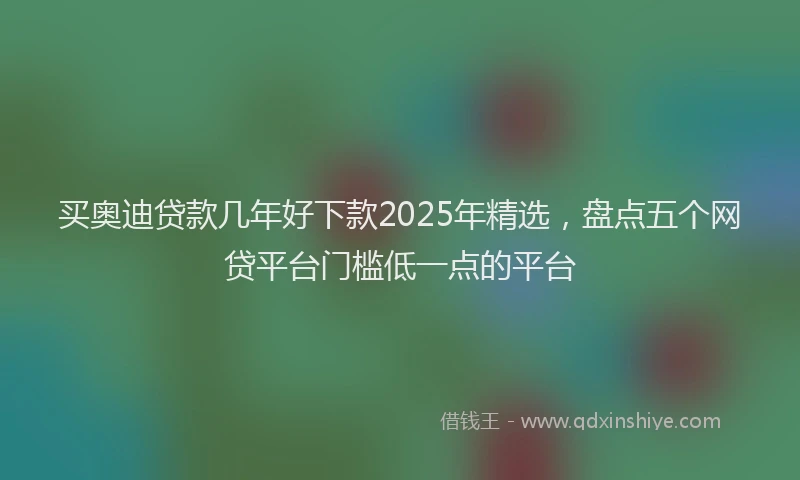 买奥迪贷款几年好下款2025年精选，盘点五个网贷平台门槛低一点的平台