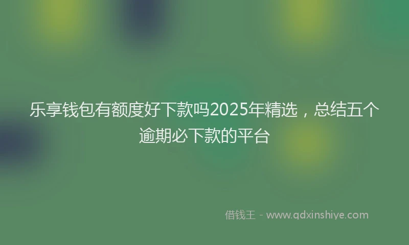 乐享钱包有额度好下款吗2025年精选，总结五个逾期必下款的平台