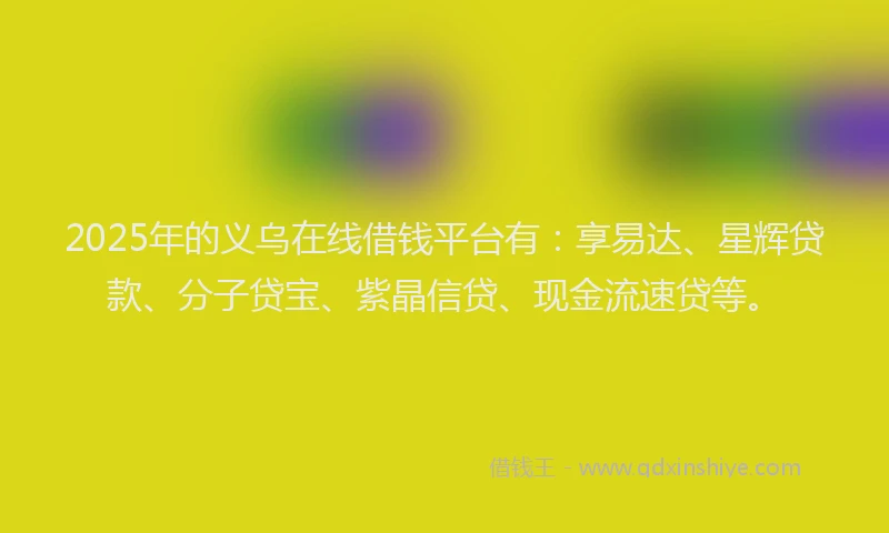 2025年的义乌在线借钱平台有：享易达、星辉贷款、分子贷宝、紫晶信贷、现金流速贷等。