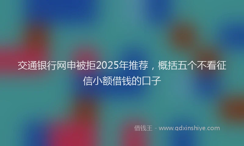 交通银行网申被拒2025年推荐，概括五个不看征信小额借钱的口子