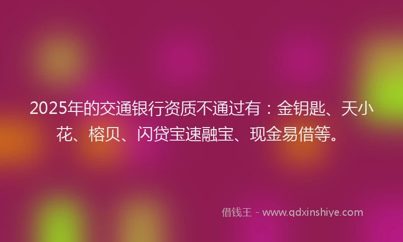 2025年的交通银行资质不通过有：金钥匙、天小花、榕贝、闪贷宝速融宝、现金易借等。