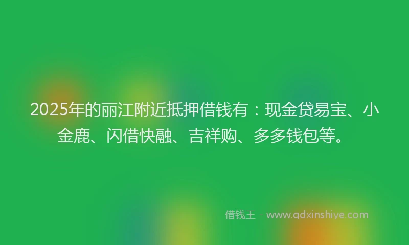 2025年的丽江附近抵押借钱有：现金贷易宝、小金鹿、闪借快融、吉祥购、多多钱包等。