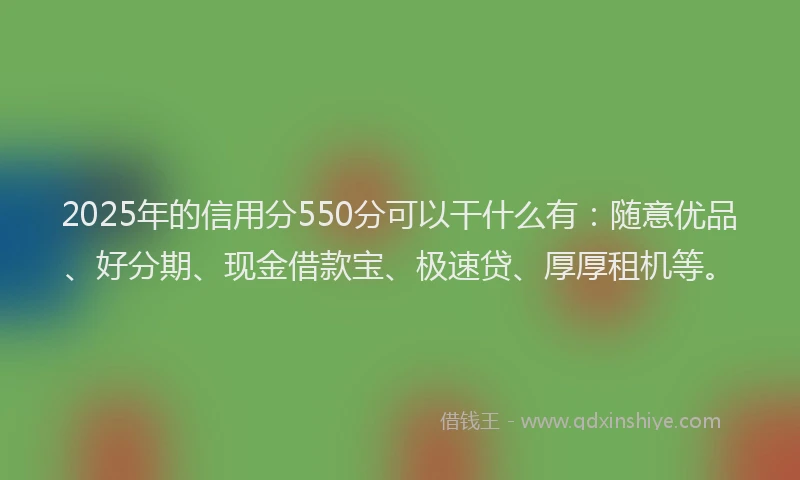 2025年的信用分550分可以干什么有：随意优品、好分期、现金借款宝、极速贷、厚厚租机等。