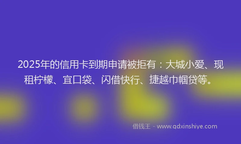 2025年的信用卡到期申请被拒有：大城小爱、现租柠檬、宜口袋、闪借快行、捷越巾帼贷等。