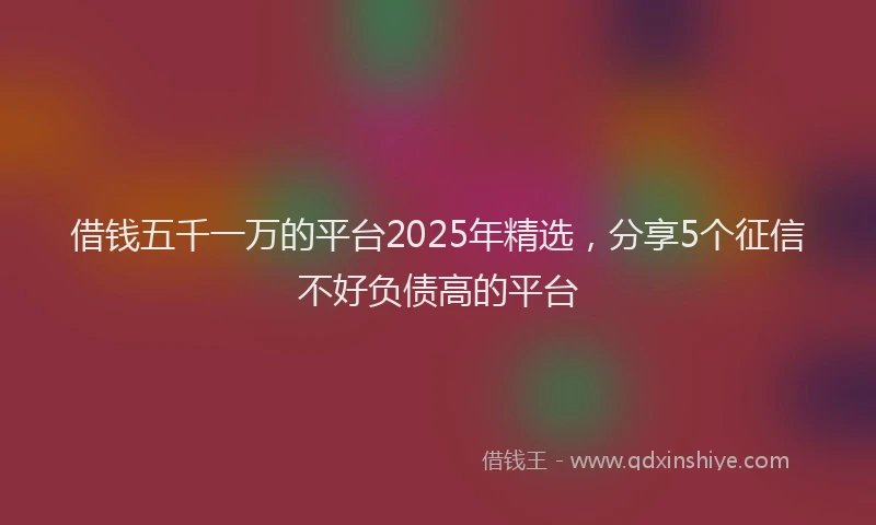 借钱五千一万的平台2025年精选，分享5个征信不好负债高的平台