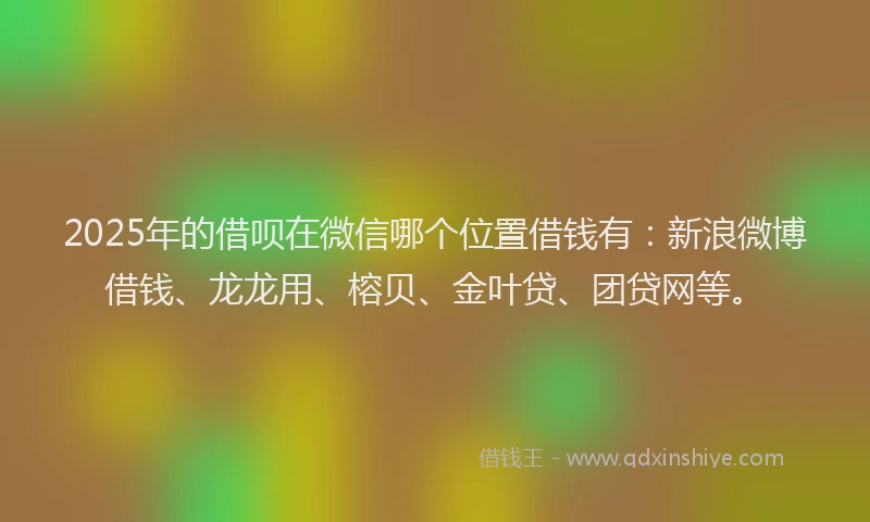 2025年的借呗在微信哪个位置借钱有：新浪微博借钱、龙龙用、榕贝、金叶贷、团贷网等。