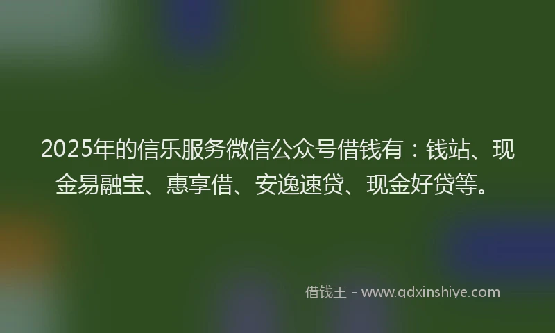 2025年的信乐服务微信公众号借钱有：钱站、现金易融宝、惠享借、安逸速贷、现金好贷等。