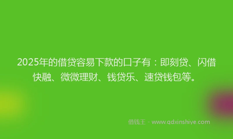 2025年的借贷容易下款的口子有：即刻贷、闪借快融、微微理财、钱贷乐、速贷钱包等。
