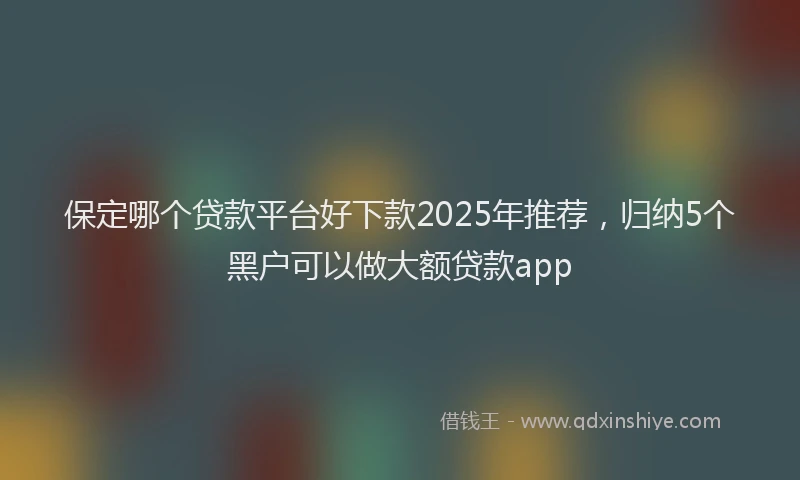 保定哪个贷款平台好下款2025年推荐，归纳5个黑户可以做大额贷款app