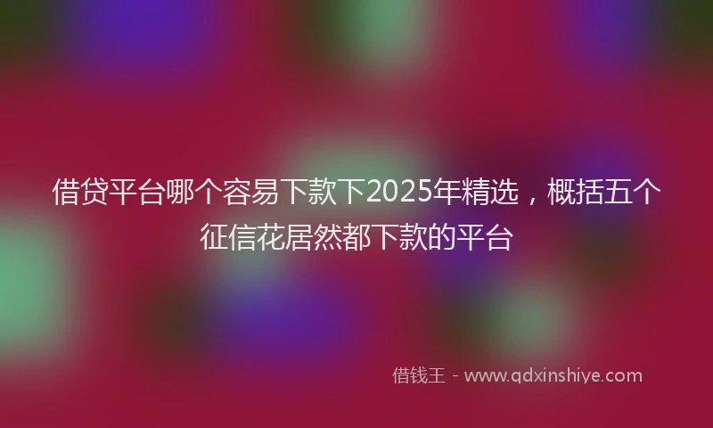 借贷平台哪个容易下款下2025年精选，概括五个征信花居然都下款的平台