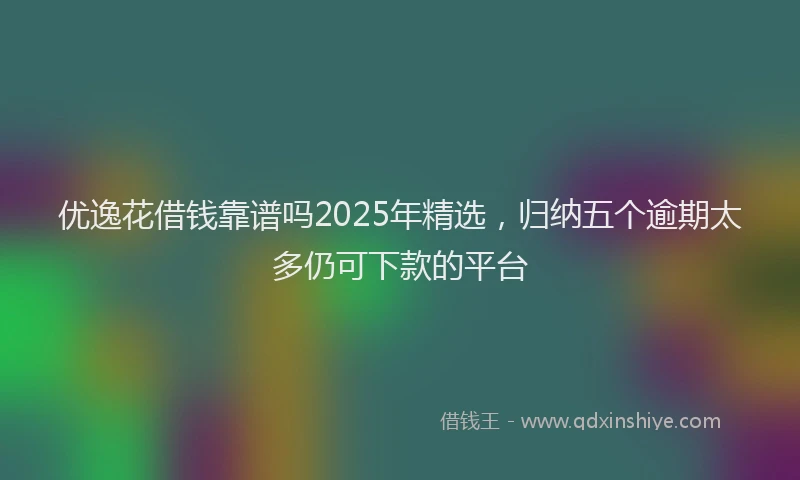 优逸花借钱靠谱吗2025年精选，归纳五个逾期太多仍可下款的平台