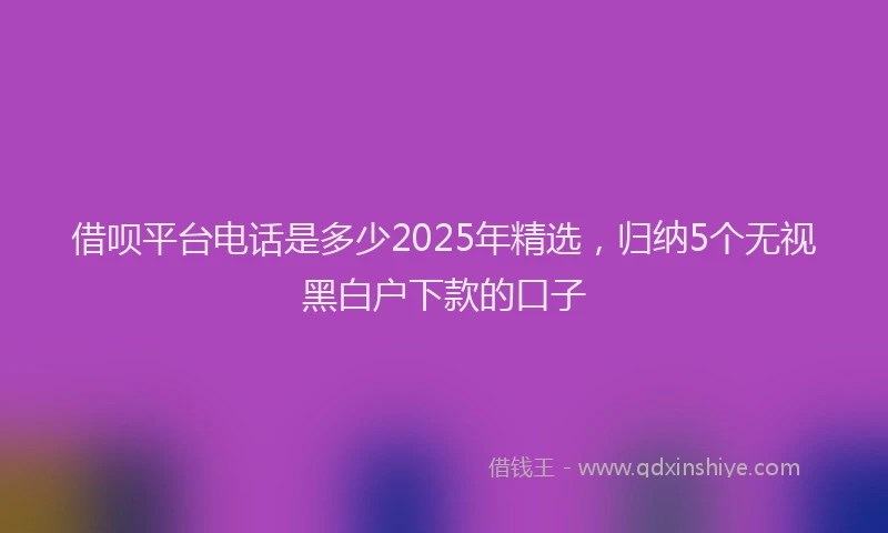 借呗平台电话是多少2025年精选，归纳5个无视黑白户下款的口子
