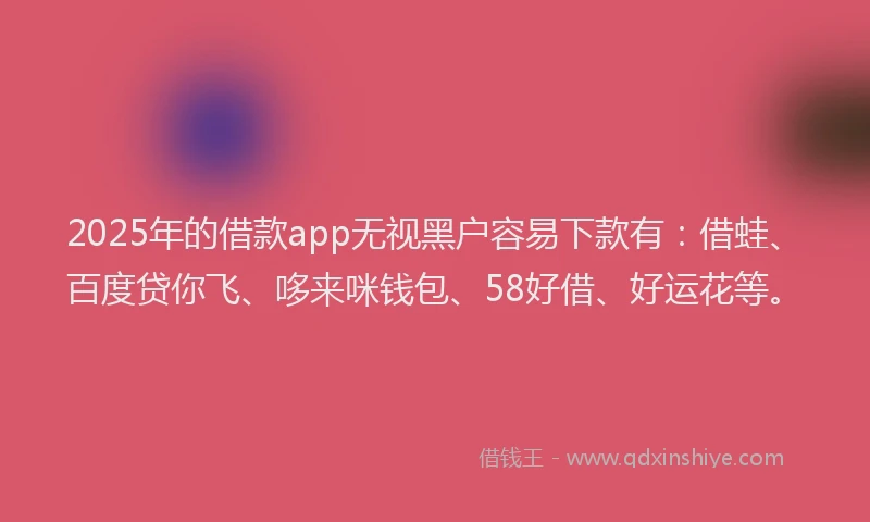 2025年的借款app无视黑户容易下款有：借蛙、百度贷你飞、哆来咪钱包、58好借、好运花等。