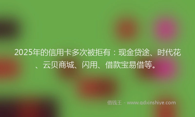2025年的信用卡多次被拒有：现金贷途、时代花、云贝商城、闪用、借款宝易借等。