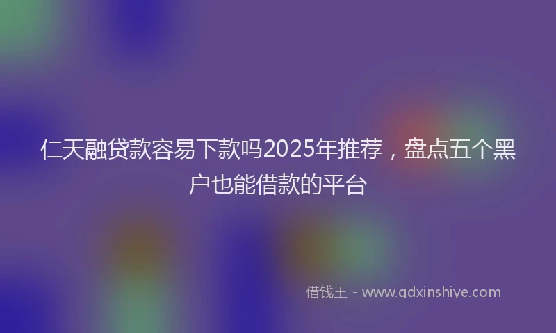 仁天融贷款容易下款吗2025年推荐，盘点五个黑户也能借款的平台
