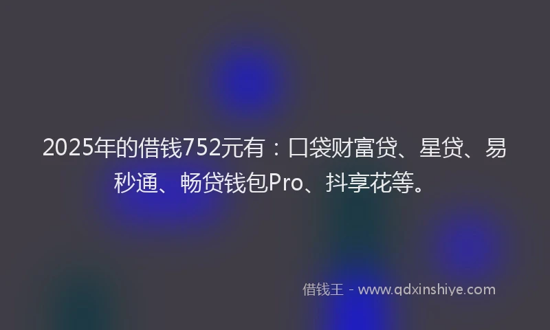 2025年的借钱752元有：口袋财富贷、星贷、易秒通、畅贷钱包Pro、抖享花等。