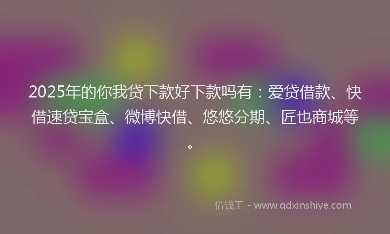 2025年的你我贷下款好下款吗有：爱贷借款、快借速贷宝盒、微博快借、悠悠分期、匠也商城等。