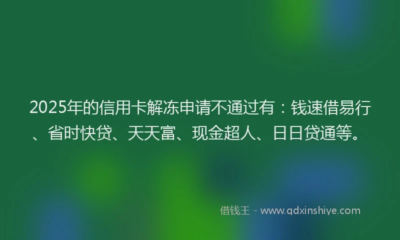 2025年的信用卡解冻申请不通过有：钱速借易行、省时快贷、天天富、现金超人、日日贷通等。