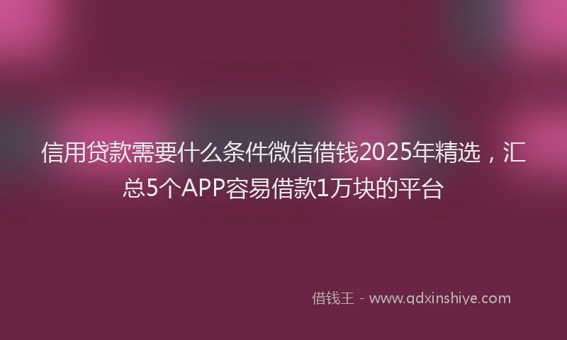 信用贷款需要什么条件微信借钱2025年精选，汇总5个APP容易借款1万块的平台