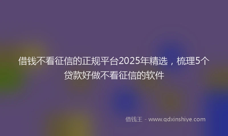 借钱不看征信的正规平台2025年精选，梳理5个贷款好做不看征信的软件