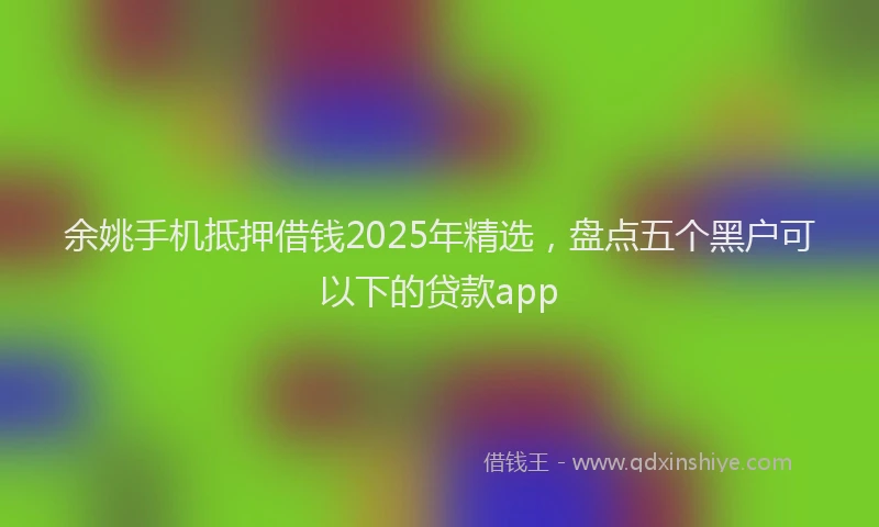 余姚手机抵押借钱2025年精选，盘点五个黑户可以下的贷款app