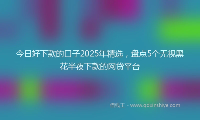 今日好下款的口子2025年精选，盘点5个无视黑花半夜下款的网贷平台
