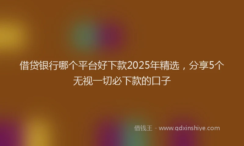 借贷银行哪个平台好下款2025年精选，分享5个无视一切必下款的口子