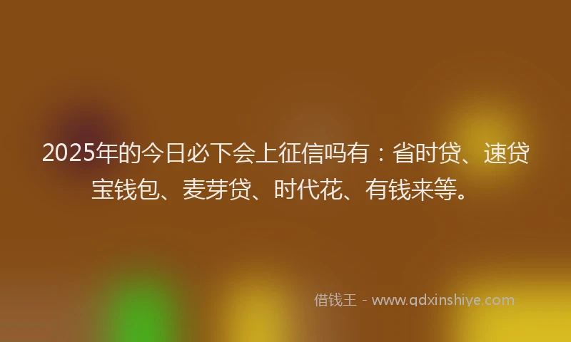 2025年的今日必下会上征信吗有：省时贷、速贷宝钱包、麦芽贷、时代花、有钱来等。