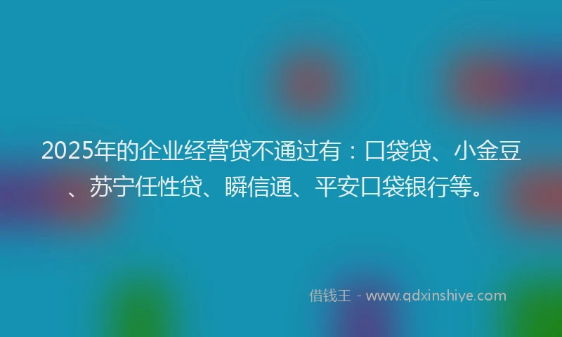 2025年的企业经营贷不通过有：口袋贷、小金豆、苏宁任性贷、瞬信通、平安口袋银行等。