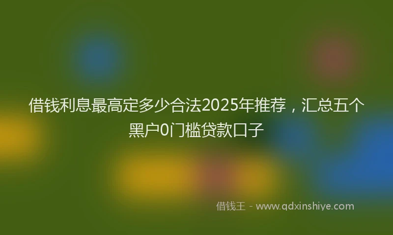 借钱利息最高定多少合法2025年推荐，汇总五个黑户0门槛贷款口子