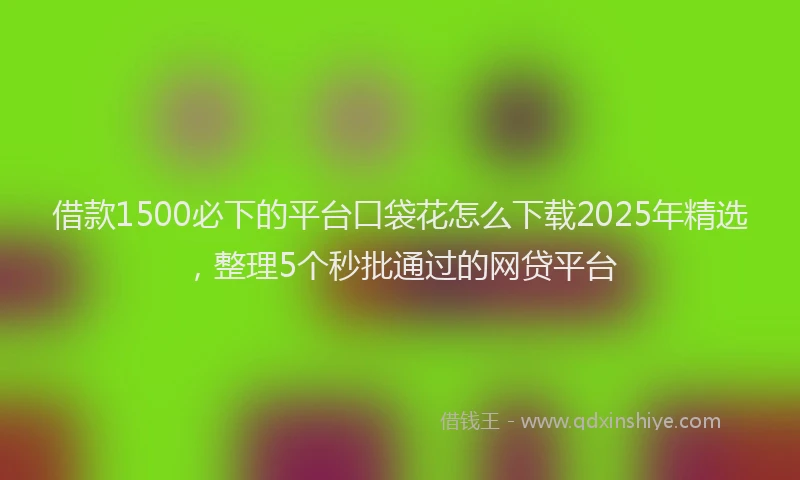 借款1500必下的平台口袋花怎么下载2025年精选，整理5个秒批通过的网贷平台
