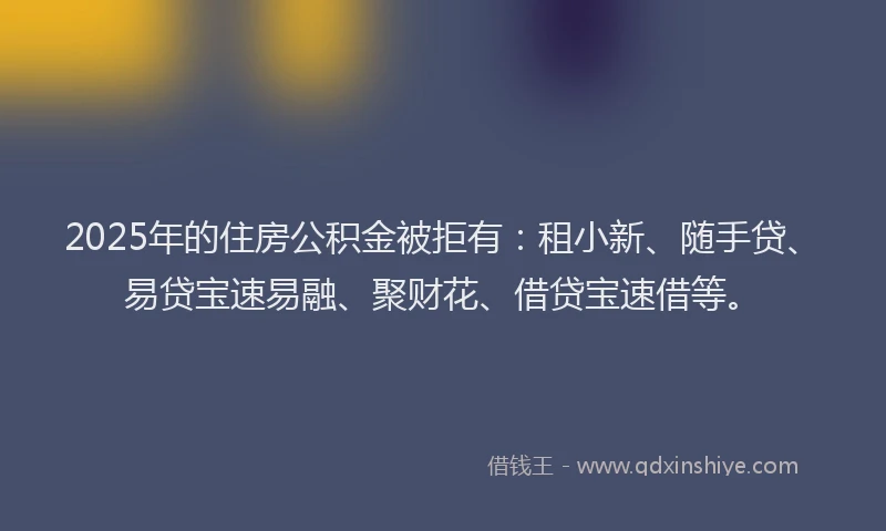 2025年的住房公积金被拒有：租小新、随手贷、易贷宝速易融、聚财花、借贷宝速借等。
