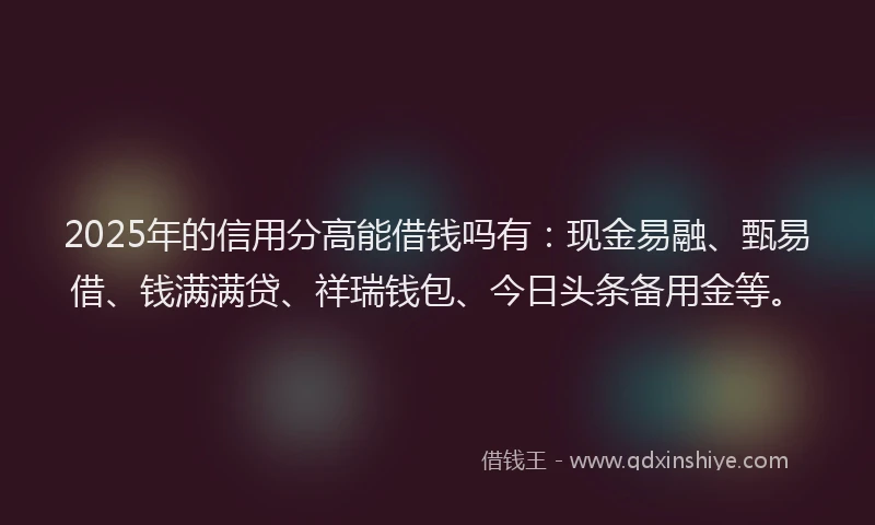 2025年的信用分高能借钱吗有：现金易融、甄易借、钱满满贷、祥瑞钱包、今日头条备用金等。