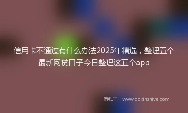 信用卡不通过有什么办法2025年精选，整理五个最新网贷口子今日整理这五个app