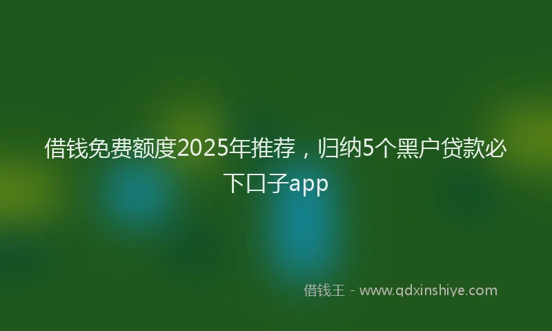 借钱免费额度2025年推荐，归纳5个黑户贷款必下口子app