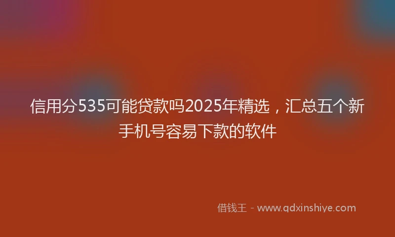 信用分535可能贷款吗2025年精选，汇总五个新手机号容易下款的软件