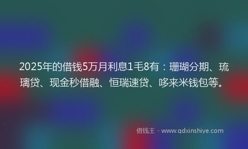 2025年的借钱5万月利息1毛8有：珊瑚分期、琉璃贷、现金秒借融、恒瑞速贷、哆来米钱包等。
