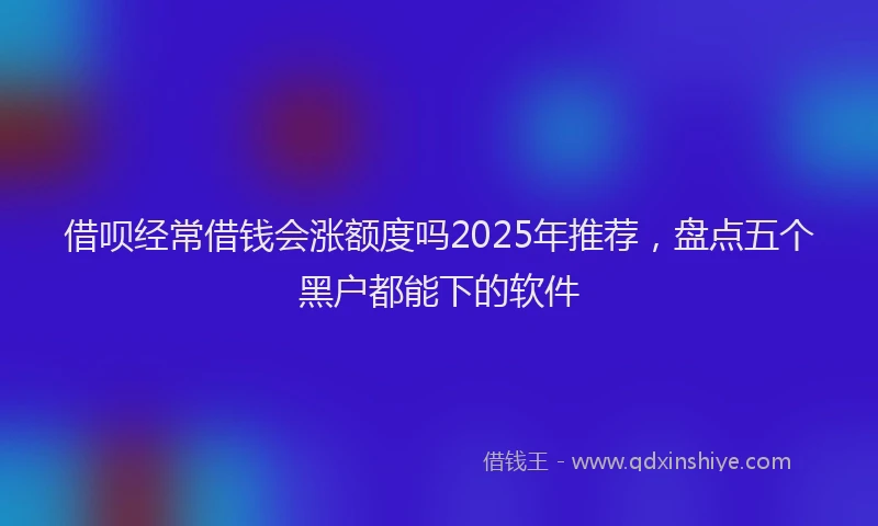 借呗经常借钱会涨额度吗2025年推荐，盘点五个黑户都能下的软件