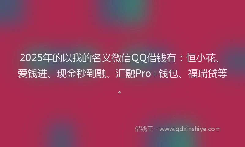 2025年的以我的名义微信QQ借钱有：恒小花、爱钱进、现金秒到融、汇融Pro+钱包、福瑞贷等。